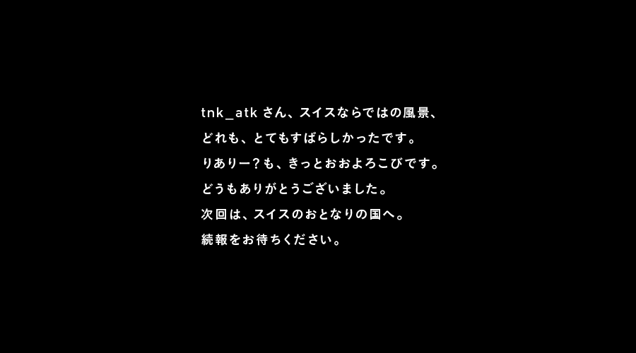 tnk_atkさん、スイスならではの風景、
どれも、とてもすばらしかったです。
りありー？も、きっとおおよろこびです。
どうもありがとうございました。
次回は、スイスのおとなりの国へ。
続報をお待ちください。