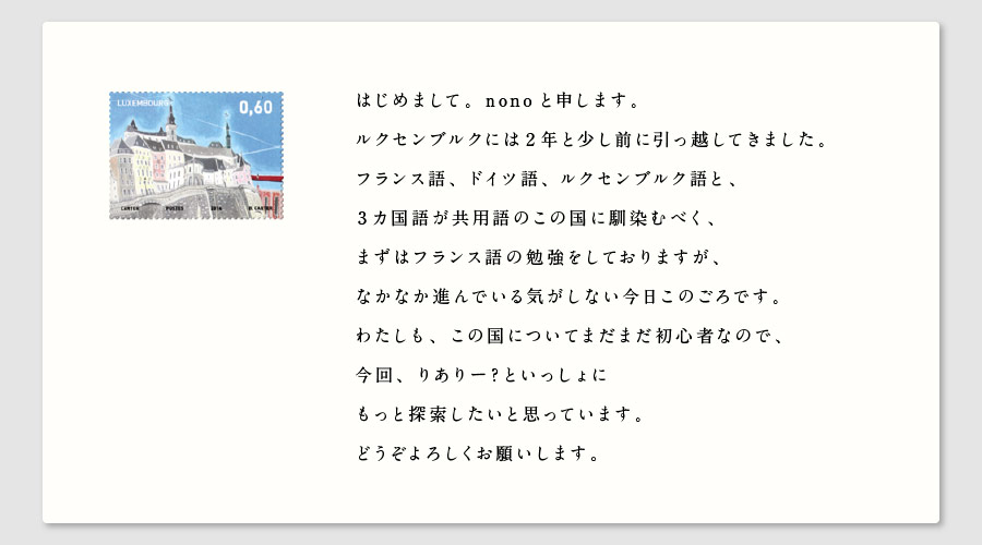 はじめまして。nonoと申します。
ルクセンブルクには２年と少し前に引っ越してきました。
フランス語、ドイツ語、ルクセンブルク語と、
３カ国語が共用語のこの国に馴染むべく、
まずはフランス語の勉強をしておりますが、
なかなか進んでいる気がしない今日このごろです。
わたしも、この国についてまだまだ初心者なので、
今回、りありー？といっしょに
もっと探索したいと思っています。
どうぞよろしくお願いします。
