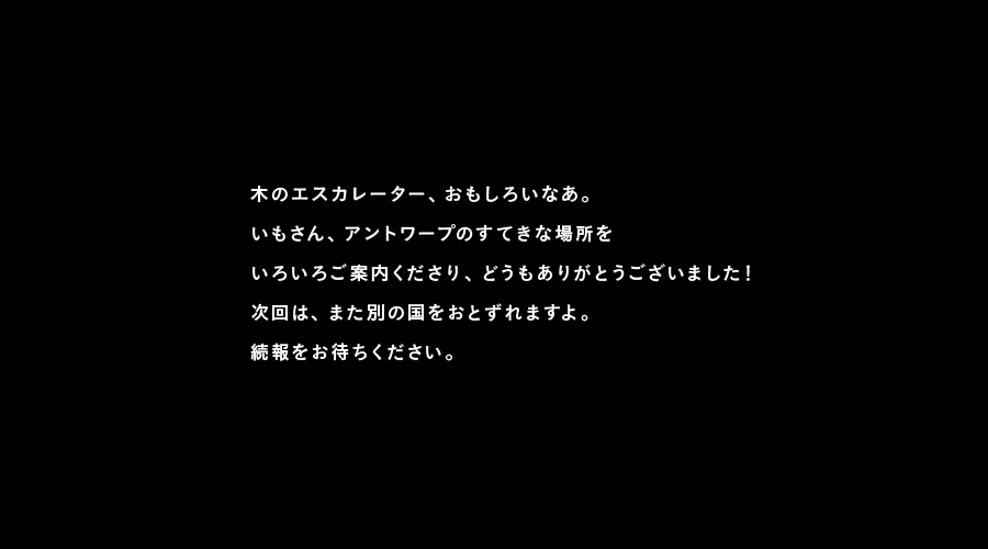 木のエスカレーター、おもしろいなあ。
いもさん、アントワープのすてきな場所を
いろいろご案内くださり、どうもありがとうございました！
次回は、また別の国をおとずれますよ。
続報をお待ちください。