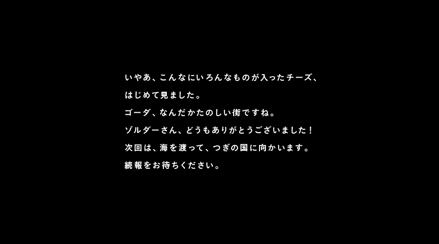 いやあ、こんなにいろんなものが入ったチーズ、
はじめて見ました。
ゴーダ、なんだかたのしい街ですね。
ゾルダーさん、どうもありがとうございました！
次回は、海を渡って、つぎの国に向かいます。
続報をお待ちください。