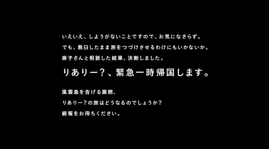 いえいえ、しようがないことですので、お気になさらず。
でも、脱臼したまま旅をつづけさせるわけにもいかないか。
麻子さんと相談した結果、決断しました。
りありー？、緊急一時帰国します。

風雲急を告げる展開、
りありー？の旅はどうなるのでしょうか？
続報をお待ちください。