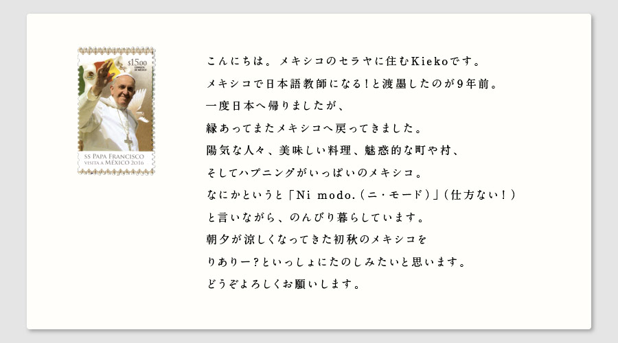 こんにちは。メキシコのセラヤに住むKiekoです。
メキシコで日本語教師になる！と渡墨したのが９年前。
一度日本へ帰りましたが、
縁あってまたメキシコへ戻ってきました。
陽気な人々、美味しい料理、魅惑的な町や村、
そしてハプニングがいっぱいのメキシコ。
なにかというと「Ni modo.（ニ・モード）」（仕方ない！）
と言いながら、のんびり暮らしています。
朝夕が涼しくなってきた初秋のメキシコを
りありー？といっしょにたのしみたいと思います。
どうぞよろしくお願いします。