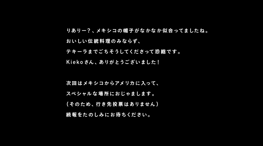 りありー？、メキシコの帽子がなかなか似合ってましたね。
おいしい伝統料理のみならず、
テキーラまでごちそうしてくださって恐縮です。
Kiekoさん、ありがとうございました！

次回はメキシコからアメリカに入って、
スペシャルな場所におじゃまします。
（そのため、行き先投票はありません）
続報をたのしみにお待ちください。