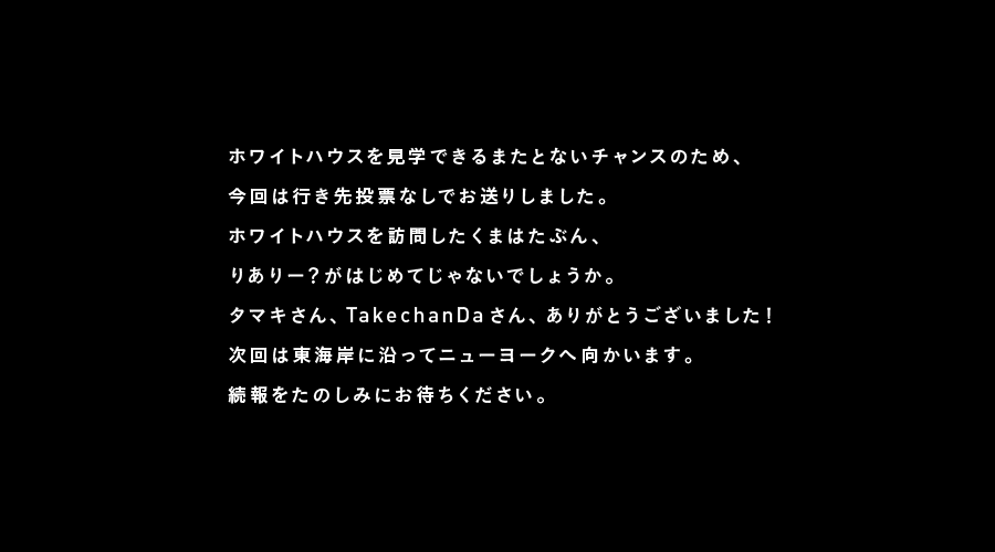 ホワイトハウスを見学できるまたとないチャンスのため、
今回は行き先投票なしでお送りしました。
ホワイトハウスを訪問したくまはたぶん、
りありー？がはじめてじゃないでしょうか。
タマキさん、TakechanDaさん、ありがとうございました！

このあと、りありー？はニューヨークへ向かいます。
そこで何をさせるかは、みなさんに決めていただきます。
ぜひ投票にご参加くださいね。