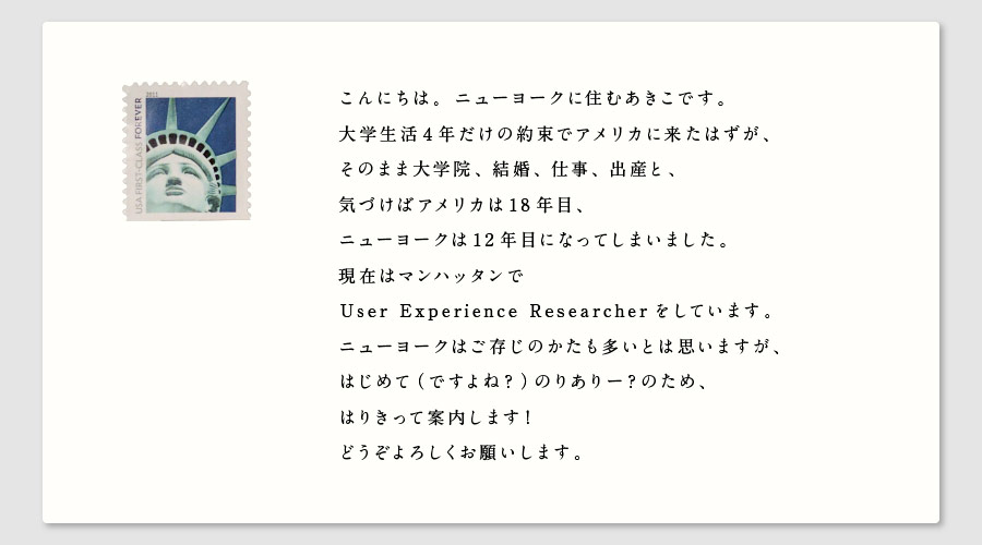 こんにちは。ニューヨークに住むあきこです。
大学生活４年だけの約束でアメリカに来たはずが、
そのまま大学院、結婚、仕事、出産と、
気づけばアメリカは18年目、
ニューヨークは12年目になってしまいました。
現在はマンハッタンで
User Experience Researcher をしています。
ニューヨークはご存じのかたも多いとは思いますが、
はじめて（ですよね？）のりありー？のため、
はりきって案内します！
どうぞよろしくお願いします。