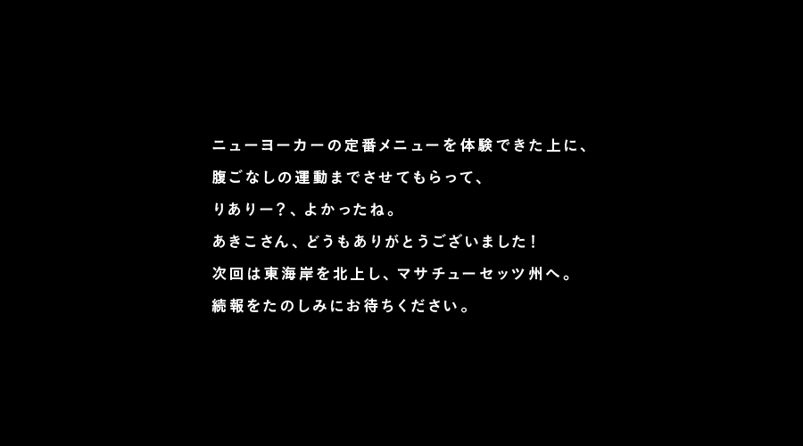 ニューヨーカーの定番メニューを体験できた上に、
腹ごなしの運動までさせてもらって、
りありー？、よかったね。
あきこさん、どうもありがとうございました！
次回は東海岸を北上し、マサチューセッツ州へ。
続報をたのしみにお待ちください。