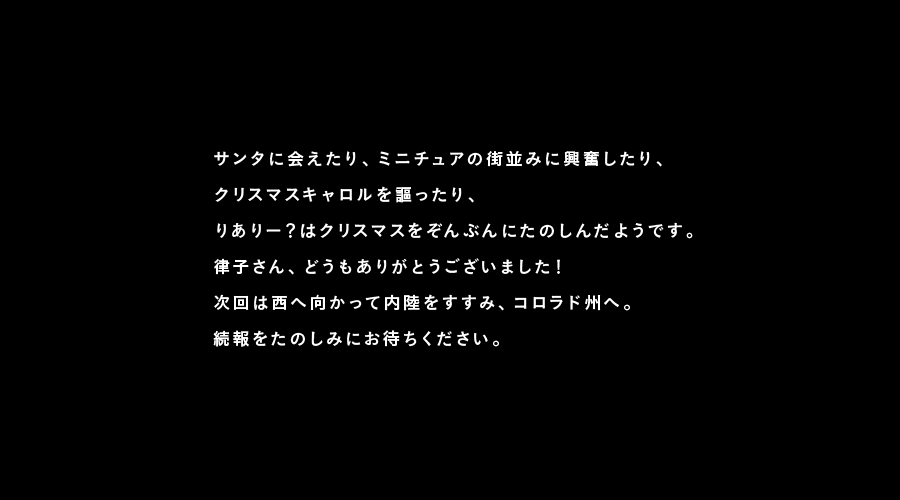 サンタに会えたり、ミニチュアの街並みに興奮したり、
クリスマスキャロルを謳ったり、
りありー？はクリスマスをぞんぶんにたのしんだようです。
律子さん、どうもありがとうございました！
次回は西へ向かって内陸をすすみ、コロラド州へ。
続報をたのしみにお待ちください。