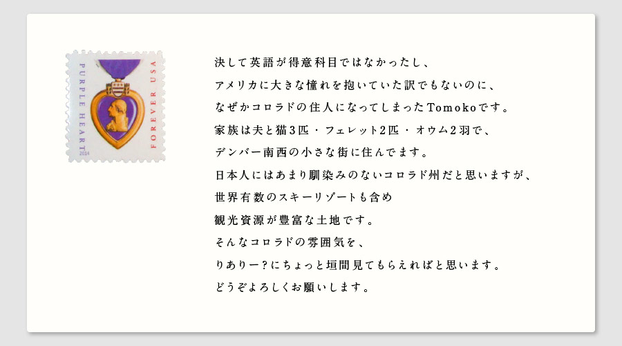 決して英語が得意科目ではなかったし、
アメリカに大きな憧れを抱いていた訳でもないのに、
なぜかコロラドの住人になってしまったTomokoです。
家族は夫と猫３匹・フェレット2匹・オウム2羽で、
デンバー南西の小さな街に住んでます。
日本人にはあまり馴染みのないコロラド州だと思いますが、
世界有数のスキーリゾートも含め
観光資源が豊富な土地です。
そんなコロラドの雰囲気を、
りありー？にちょっと垣間見てもらえればと思います。
どうぞよろしくお願いします。