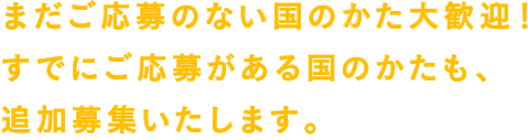 まだご応募のない国のかた大歓迎！すでにご応募がある国のかたも、追加募集いたします。