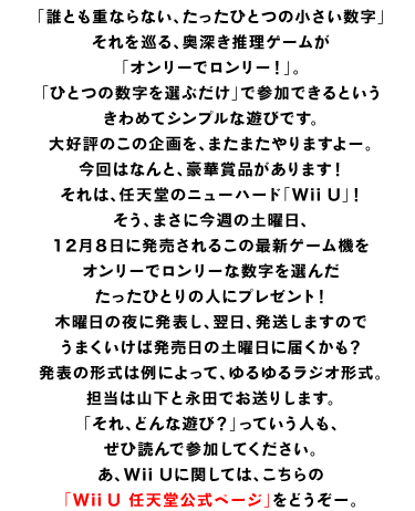 「誰とも重ならない、たったひとつの小さい数字」 それを巡る、奥深き推理ゲームが 「オンリーでロンリー！」。 「ひとつの数字を選ぶだけ」で参加できるという きわめてシンプルな遊びです。 大好評のこの企画を、またまたやりますよー。 今回はなんと、豪華賞品があります！ それは、任天堂のニューハード「Wii U」！ そう、まさに今週の土曜日、 12月８日に発売されるこの最新ゲーム機を オンリーでロンリーな数字を選んだ たったひとりの人にプレゼント！ 木曜日の夜に発表し、翌日、発送しますので うまくいけば発売日の土曜日に届くかも？ 発表の形式は例によって、ゆるゆるラジオ形式。 担当は山下と永田でお送りします。 「それ、どんな遊び？」っていう人も、 ぜひ読んで参加してください。 あ、Wii Uに関しては、こちらの 「Wii U 任天堂公式ページ」をどうぞー。