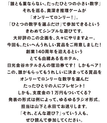 「誰とも重ならない、たったひとつの小さい数字」 それを巡る、奥深き推理ゲームが 「オンリーでロンリー！」。 「ひとつの数字を選ぶだけ」で参加できるという たいへんシンプルな遊びです。 大好評のこの企画を、久々にやりますよー。 今回も、たいへんうれしい賞品をご用意しました！ 創業140周年を迎えるという とても由緒ある名ホテル、 日光金谷ホテルさんの宿泊券です！　しかもペア！ この、誰がもらってもうれしいに決まってる賞品を オンリーでロンリーな数字を選んだ たったひとりの人にプレゼント！ しかも、支度金の１万円もついてくる？ 発表の形式は例によって、ゆるゆるラジオ形式。 担当は山下と永田でお送りします。 「それ、どんな遊び？」っていう人も、 ぜひ読んで参加してください。