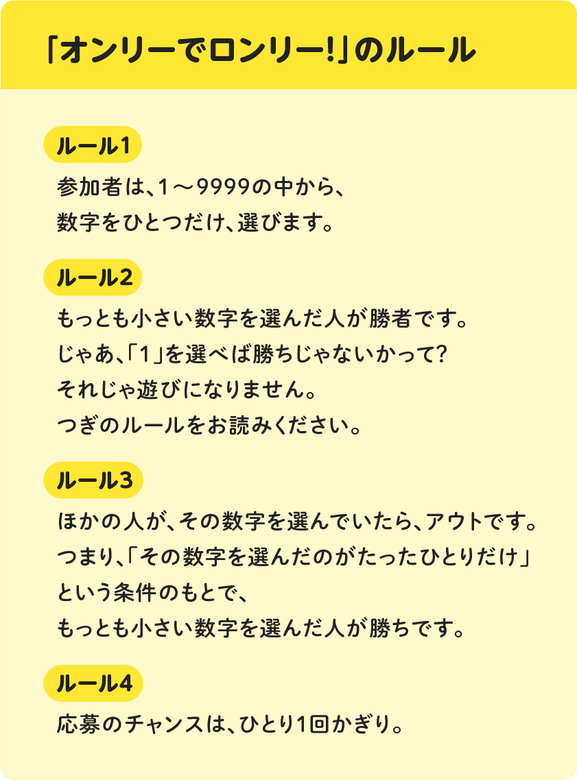 「オンリーでロンリー！」のルール　[ルール１]参加者は、１～９９９９の中から、数字をひとつだけ、選びます。[ルール２]もっとも小さい数字を選んだ人が勝者です。じゃあ、「１」を選べば勝ちじゃないかって？それじゃ遊びになりません。つぎのルールをお読みください。[ルール３]ほかの人が、その数字を選んでいたら、アウトです。つまり、「その数字を選んだのがたったひとりだけ」という条件のもとで、もっとも小さい数字を選んだ人が勝ちです。[ルール４]応募のチャンスは、ひとり１回かぎり。