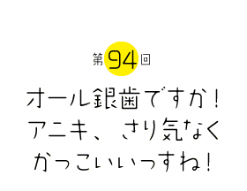 オール銀歯ですか！アニキ、さり気なくかっこいいっすね！