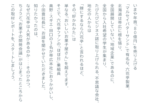 ���܂�N���u�W�O���~�v�𔄂�グ�� �u�}���Z�C�o�^�[�T���h�v�ŗL���ȁA�Z�Ԓ����فB �k�C���͑эL�ɍ��𒣂�A �S���W�J���Ă��Ȃ��u�n���Ɓv�ł���̂ɁA �S��������Њ�]�̊w�����W�܂�A ���т��уr�W�l�X���Ɏ��グ����A�s�v�c�ȉ�ЁB �n���̐l����� �u�łɂ���Ȃ�Z�Ԓ��v�ƌ�����قǁA ���́u�D���ꂩ���v�� �P�Ȃ�u�����������َq������v�𒴂��Ă܂��B �����ŁA�Z�Ԓ��t�@���́u�قړ��v��g�� ����E�X�M�G�E�c���̂R�����эL�{�Ђɂ������������A ���c�L�В��ɁA���b�𕷂����Ă��������܂����B �m�肽�������̂́A �Ȃ��Z�Ԓ��͐l�C������̂��d�d���̂Ђ݂B ���傤�ǁu���َq�̊J����c�v���͂��܂����Ƃ���