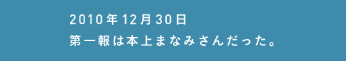 2010年12月30日第一報は本上まなみさんだった。