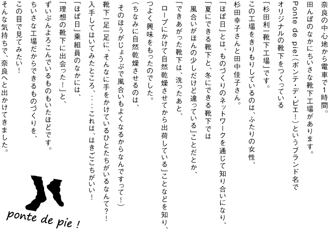 奈良の中心地から電車で１時間。
田んぼのなかにちいさな靴下工場があります。

Ponte de pie!（ポンテ・デ・ピエ！）というブランド名で
オリジナルの靴下をつくっている
「杉田利一靴下工場」です。

Ponte de pie!（ポンテ・デ・ピエ！）をはじめたのは、
ふたりの女性、杉田幸子さんと田中佳子さん。
「ほぼ日」とは、ものづくりのネットワークを通じて知り合いになり、
「夏にできる靴下と、冬にできる靴下では
　風合いがほんの少しだけど違っている」ことだとか、
（夏はキリッと、冬はやわらかく仕上がる！）
「できあがった靴下は、洗ったあと、
　ロープにかけて自然乾燥させてから
出荷している」ことなどを知り、つよく興味をもったのでした。
（ちなみに自然乾燥させるのは、
　そのほうがじょうぶで風合いもよくなるからなんですって！）
靴下一足一足に、そんなに手をかけているひとたちが
いるなんて？！

はいてみたところ、
‥‥これは、はきごこちがいい！
見た目はふつうの靴下だけど、
はけばはくほど、よさがわかってきました。
むれないし、歩くのも楽、しっかり足に力が入る。
むくまないし、ぬいだときにふくらはぎにあとがつかなくて、
「気がつくと毎朝、靴下をはくときに
　ポンテの靴下ばかり手にとるようになってる！」
なんていう「ほぼ日」乗組員もいました。

しかも、ポンテのお客さまには
「ほぼ日」読者のかたが多いという情報も。
これは一度、現場にうかがわねば！
ちいさな工場だからできるものづくりを、
見てこよう！
そんな気持ちで、奈良へと出かけてきました。