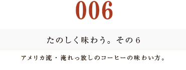 ００６　たのしく味わう。その６
アメリカ流・淹れっ放しのコーヒーの味わい方。