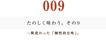 009　たのしく味わう。その９
一風変わった「個性的な味」。