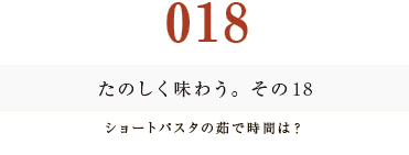 018　たのしく味わう。その１８
ショートパスタの茹で時間は？