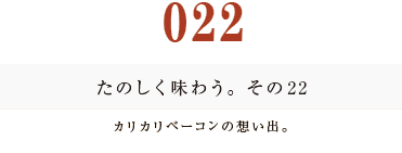 022　たのしく味わう。その２２
カリカリベーコンの想い出。