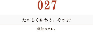 027　たのしく味わう。その２７
秘伝のタレ。