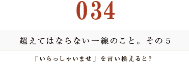 034　超えてはならない一線のこと。その５
「いらっしゃいませ」を言い換えると？