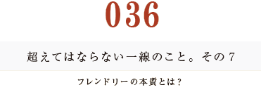 035　超えてはならない一線のこと。その７
フレンドリーの本質とは？