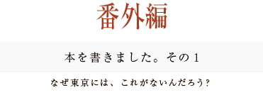 ［番外編］本を書きました。その１
なぜ東京には、これがないんだろう？