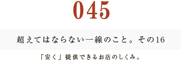 045 超えてはならない一線のこと。その16
「安く」提供できるお店のしくみ。