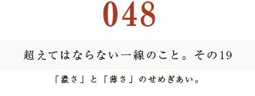 048　超えてはならない一線のこと。その19
「濃さ」と「薄さ」のせめぎあい。