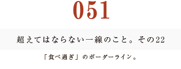 051　超えてはならない一線のこと。その22
「食べ過ぎ」のボーダーライン。