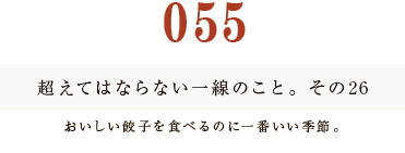 055 超えてはならない一線のこと。その26
おいしい餃子を食べるのに一番いい季節。