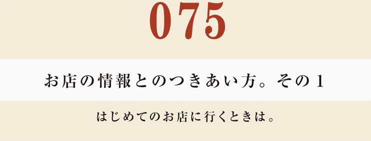 075　お店の情報とのつきあい方。　その１
はじめてのお店に行くときは。