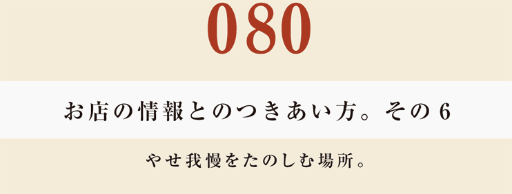 080　お店の情報とのつきあい方。　その６
やせ我慢をたのしむ場所。