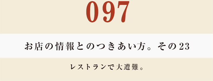 097 お店の情報とのつきあい方。その23
レストランで大遭難。