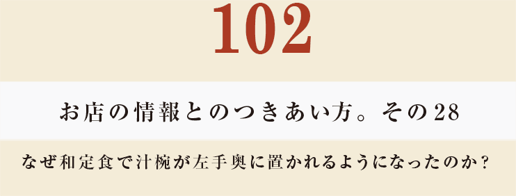 102 お店の情報とのつきあい方。その28
なぜ和定食で汁椀が左手奥に置かれるようになったのか？