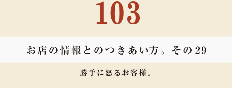 103 お店の情報とのつきあい方。その29
勝手に怒るお客様。