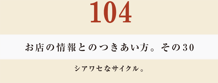 104 お店の情報とのつきあい方。その30
シアワセなサイクル。