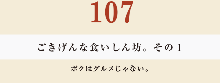 107 ごきげんな食いしん坊。その１
ボクはグルメじゃない。