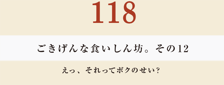 118ごきげんな食いしん坊。その１２
えっ、それってボクのせい？