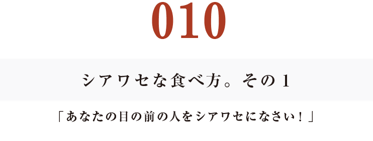 010シアワセな食べ方。その１
「あなたの目の前の人をシアワセになさい！」