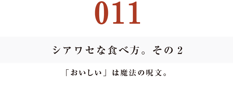 011シアワセな食べ方。　その２
「おいしい」は魔法の呪文。