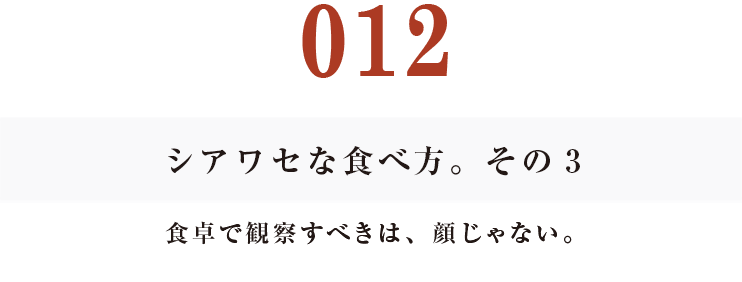 012 シアワセな食べ方。　その３
食卓で観察すべきは、顔じゃない。
