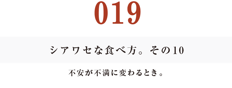 019 シアワセな食べ方。　その10
不安が不満に変わるとき。