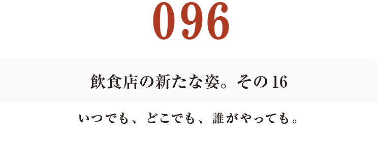 096　飲食店の新たな姿。その16
いつでも、どこでも、誰がやっても。