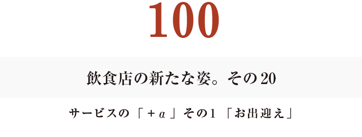 100　飲食店の新たな姿。その20
サービスの「＋α」その１「お出迎え」