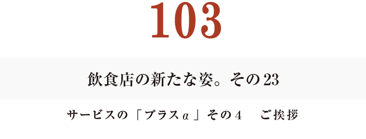 103　飲食店の新たな姿。その23
サービスの「プラスα」その４　ご挨拶