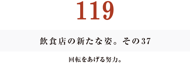 119
飲食店の新たな姿。その37
回転をあげる努力。
