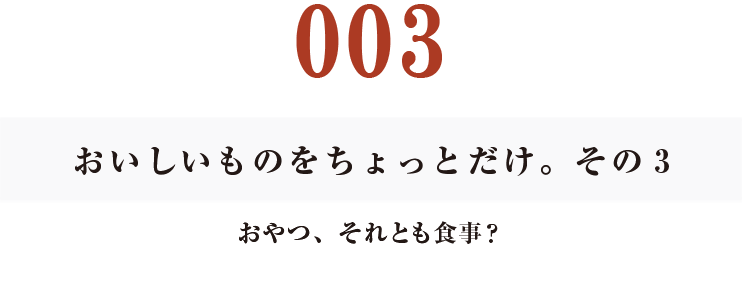 003　おいしいものをちょっとだけ。その３
おやつ、それとも食事？