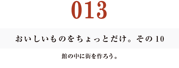 013　おいしいものをちょっとだけ。その10
館の中に街を作ろう。